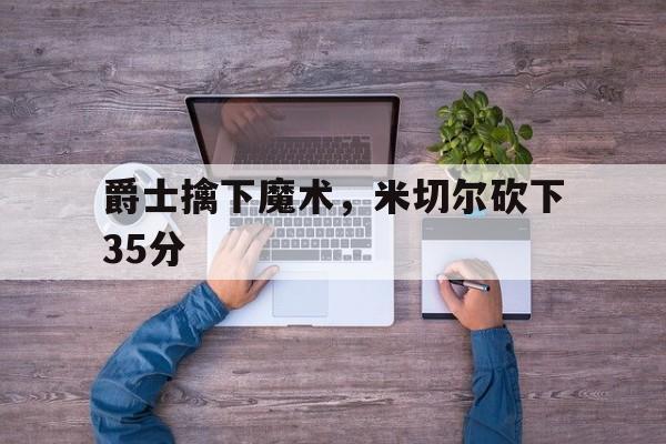 开云体育app-爵士擒下魔术，米切尔砍下35分
