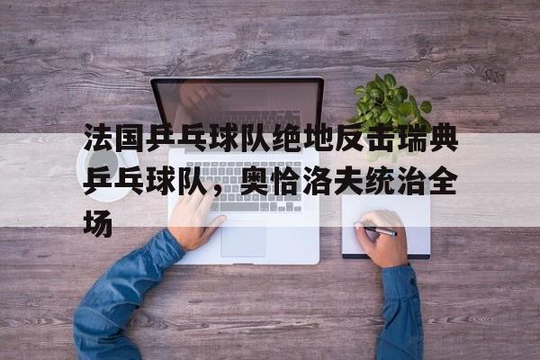 开云体育入口-法国乒乓球队绝地反击瑞典乒乓球队，奥恰洛夫统治全场的简单介绍
